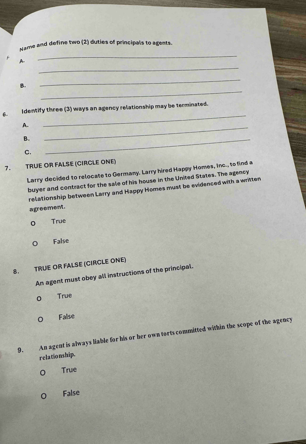 Name and define two (2) duties of principals to agents.
5.
_
A.
_
_
_
B.
6. Identify three (3) ways an agency relationship may be terminated.
A.
_
B.
_
C.
_
7. TRUE OR FALSE (CIRCLE ONE)
Larry decided to relocate to Germany. Larry hired Happy Homes, Inc., to find a
buyer and contract for the sale of his house in the United States. The agency
relationship between Larry and Happy Homes must be evidenced with a written
agreement.
True
False
8. TRUE OR FALSE (CIRCLE ONE)
An agent must obey all instructions of the principal.
True
False
9. An agent is always liable for his or her own torts committed within the scope of the agency
relationship.
True
False