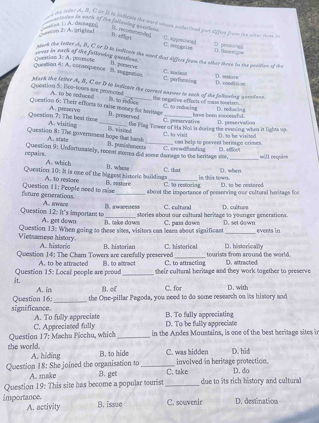 wanunciation in each of the following questions.
ork the letter A, B, C or D to indicate the word whose underlined part differs from the other three in
uestion 1: A. damaged
B. recommended
Question 2: A. original
B. effort C. recognize
C. appreciated D. promoted
D. limestone
stress in each of the following questions.
Mark the letter A. B, C or D to indicate the word that differs from the other three in the position of the
Question 3: A. promote
B. preserve C. ancient
Question 4: A. consequence B. suggestion C. performing D. condition
D. restore
Mark the letter A, B, C or D to indicate the correct answer to each of the following questions.
Question 5: Eco-tours are promoted
A. to be reduced the negative effects of mass tourism.
B. to reduce
C. to reducing D. reducing
Question 6: Their efforts to raise money for heritage B. preserved_
A. preserve
have been successful.
C. preservative D. preservation
Question 7: The best time A. visiting _B. visited
the Flag Tower of Ha Noi is during the evening when it lights up.
C. to visit D. to be visited
Question 8: The government hope that harsh B. punishments_ C. crowdfunding
A. state can help to prevent heritage crimes.
repairs. D. effort
Question 9: Unfortunately, recent storms did some damage to the heritage site, _will require
A. which B. where C. that D. when
Question 10: It is one of the biggest historic buildings _in this town.
A. to restore B. restore C. to restoring D. to be restored
Question 11: People need to raise _about the importance of preserving our cultural heritage for
future generations.
A. aware B. awareness C. cultural D. culture
Question 12: It’s important to _stories about our cultural heritage to younger generations.
A. get down B. take down C. pass down D. set down
Question 13: When going to these sites, visitors can learn about significant _events in
Vietnamese history.
A. historic B. historian C. historical D. historically
Question 14: The Cham Towers are carefully preserved _tourists from around the world.
A. to be attracted B. to attract C. to attracting D. attracted
Question 15: Local people are proud _their cultural heritage and they work together to preserve
it.
A. in B. of C. for D. with
Question 16: _the One-pillar Pagoda, you need to do some research on its history and
significance.
A. To fully appreciate B. To fully appreciating
C. Appreciated fully D. To be fully appreciate
Question 17: Machu Picchu, which _in the Andes Mountains, is one of the best heritage sites in
the world. D. hid
A. hiding B. to hide C. was hidden
Question 18: She joined the organisation to _involved in heritage protection.
A. make B. get C. take D. do
Question 19: This site has become a popular tourist_ due to its rich history and cultural
importance. D. destination
A. activity B. issue C. souvenir