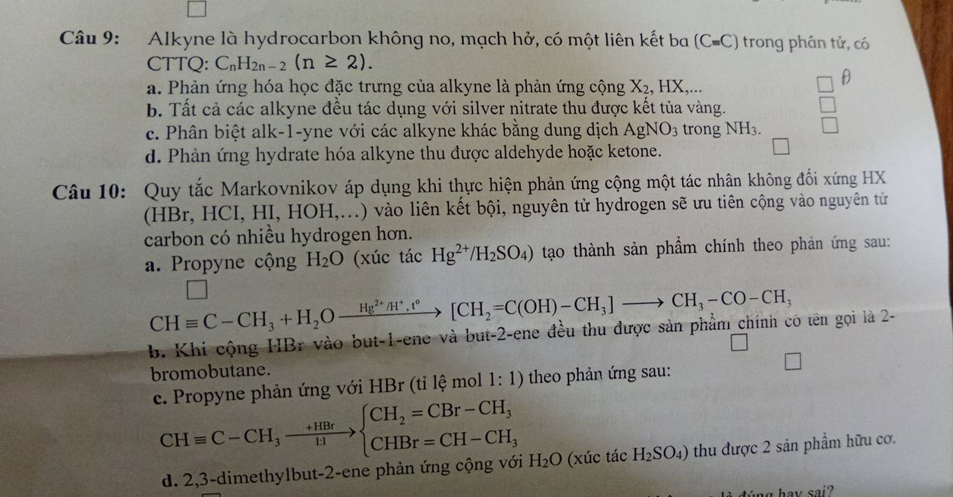 Alkyne là hydrocarbon không no, mạch hở, có một liên kết ba (Cequiv C) trong phân tử, có
CTTQ: C_nH_2n-2(n≥ 2).
a. Phản ứng hóa học đặc trưng của alkyne là phản ứng cộng X₂, HX,...
θ
b. Tất cả các alkyne đều tác dụng với silver nitrate thu được kết tủa vàng.
c. Phân biệt alk-1-yne với các alkyne khác bằng dung dịch AgNO_3 trong NH3.
d. Phản ứng hydrate hóa alkyne thu được aldehyde hoặc ketone.
Câu 10: Quy tắc Markovnikov áp dụng khi thực hiện phản ứng cộng một tác nhân không đối xứng HX
(HBr, HCI, HI, HOH,...) vào liên kết bội, nguyên tử hydrogen sẽ ưu tiên cộng vào nguyên tử
carbon có nhiều hydrogen hơn.
a. Propyne cộng H_2O (xúc tác Hg^(2+)/H_2SO_4) tạo thành sản phẩm chính theo phản ứng sau:
CHequiv C-CH_3+H_2Oxrightarrow Hg^(2+)/H^+,t°[CH_2=C(OH)-CH_3]to CH_3-CO-CH_3
b. Khi cộng HBr vào but-1-ene và but-2-ene đều thu được sản phẩm_chính có tên gọi là 2-
bromobutane.
c. Propyne phản ứng với HBr (tỉ lệ mol 1:1) theo phản ứng sau:
CHequiv C-CH_3xrightarrow +HBrbeginarrayl CH_2=CBr-CH_3 CHBr=CH-CH_3endarray. H_2O (xúc tác H_2SO_4) thu được 2 sản phẩm hữu cơ.
d. 2,3-dimethylbut-2-ene phản ứng cộng với