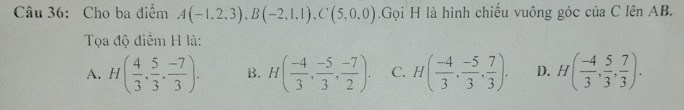 Cho ba điểm A(-1,2,3), B(-2,1,1), C(5,0,0) Gọi H là hình chiếu vuông góc của C lên AB.
Tọa độ điểm H là:
A. H( 4/3 , 5/3 , (-7)/3 ). B. H( (-4)/3 , (-5)/3 ,  (-7)/2 ). C. H( (-4)/3 ,  (-5)/3 ,  7/3 ). D. H( (-4)/3 ,  5/3 , 7/3 ).