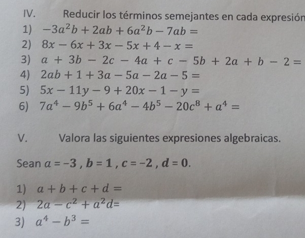 Reducir los términos semejantes en cada expresión 
1) -3a^2b+2ab+6a^2b-7ab=
2) 8x-6x+3x-5x+4-x=
3) a+3b-2c-4a+c-5b+2a+b-2=
4) 2ab+1+3a-5a-2a-5=
5) 5x-11y-9+20x-1-y=
6) 7a^4-9b^5+6a^4-4b^5-20c^8+a^4=
V. Valora las siguientes expresiones algebraicas. 
Sean a=-3, b=1, c=-2, d=0. 
1) a+b+c+d=
2) 2a-c^2+a^2d=
3) a^4-b^3=