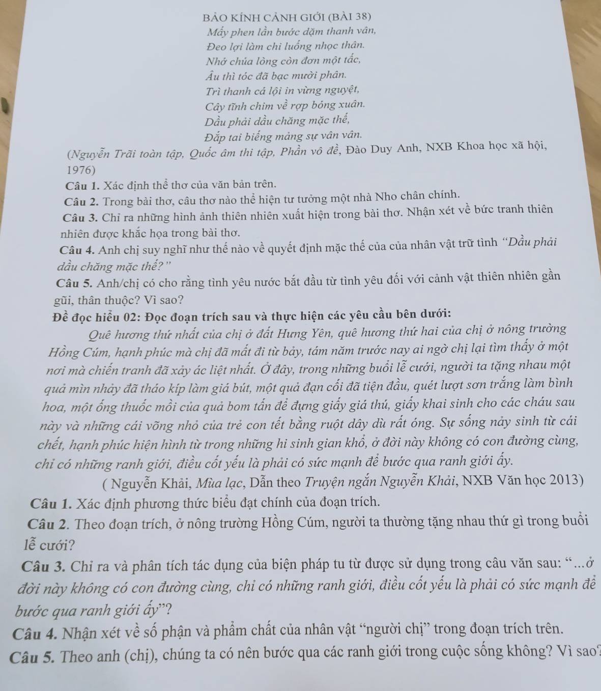 BẢO KÍNH CẢNH GIỚI (BảI 38)
Mẫy phen lần bước dặm thanh vân,
Đeo lợi làm chi luống nhọc thân.
Nhớ chúa lòng còn đơn một tắc,
Âu thì tóc đã bạc mười phân.
Trì thanh cá lội in vừng nguyệt,
Cây tĩnh chim về rợp bóng xuân.
Dầu phải dầu chăng mặc thế,
Đắp tai biếng mảng sự vân vân.
(Nguyễn Trãi toàn tập, Quốc âm thi tập, Phần vô đề, Đào Duy Anh, NXB Khoa học xã hội,
1976)
Câu 1. Xác định thể thơ của văn bản trên.
Câu 2. Trong bài thơ, câu thơ nào thể hiện tư tưởng một nhà Nho chân chính.
Câu 3. Chỉ ra những hình ảnh thiên nhiên xuất hiện trong bài thơ. Nhận xét về bức tranh thiên
nhiên được khắc họa trong bài thơ.
Câu 4. Anh chị suy nghĩ như thế nào về quyết định mặc thế của của nhân vật trữ tình “Dầu phải
dầu chăng mặc thế?'
Câu 5. Anh/chị có cho rằng tình yêu nước bắt đầu từ tình yêu đối với cảnh vật thiên nhiên gần
gũi, thân thuộc? Vì sao?
Đề đọc hiểu 02: Đọc đoạn trích sau và thực hiện các yêu cầu bên dưới:
Quê hương thứ nhất của chị ở đất Hưng Yên, quê hương thứ hai của chị ở nông trường
Hồng Cúm, hạnh phúc mà chị đã mất đi từ bảy, tám năm trước nay ai ngờ chị lại tìm thấy ở một
nơi mà chiến tranh đã xảy ác liệt nhất. Ở đây, trong những buổi lễ cưới, người ta tặng nhau một
quả mìn nhảy đã tháo kíp làm giá bút, một quả đạn cối đã tiện đầu, quét lượt sơn trắng làm bình
hoa, một ống thuốc mồi của quả bom tấn để đựng giấy giá thú, giấy khai sinh cho các cháu sau
này và những cái võng nhỏ của trẻ con tết bằng ruột dây dù rất óng. Sự sống nảy sinh từ cái
chết, hạnh phúc hiện hình từ trong những hi sinh gian khổ, ở đời này không có con đường cùng,
chi có những ranh giới, điều cốt yếu là phải có sức mạnh để bước qua ranh giới ấy.
( Nguyễn Khải, Mùa lạc, Dẫn theo Truyện ngắn Nguyễn Khải, NXB Văn học 2013)
Câu 1. Xác định phương thức biểu đạt chính của đoạn trích.
Câu 2. Theo đoạn trích, ở nông trường Hồng Cúm, người ta thường tặng nhau thứ gì trong buổi
lễ cưới?
Câu 3. Chỉ ra và phân tích tác dụng của biện pháp tu từ được sử dụng trong câu văn sau: “….ở
đời này không có con đường cùng, chi có những ranh giới, điều cốt yếu là phải có sức mạnh đề
bước qua ranh giới ấy'?
Câu 4. Nhận xét về số phận và phẩm chất của nhân vật “người chị” trong đoạn trích trên.
Câu 5. Theo anh (chị), chúng ta có nên bước qua các ranh giới trong cuộc sống không? Vì sao?