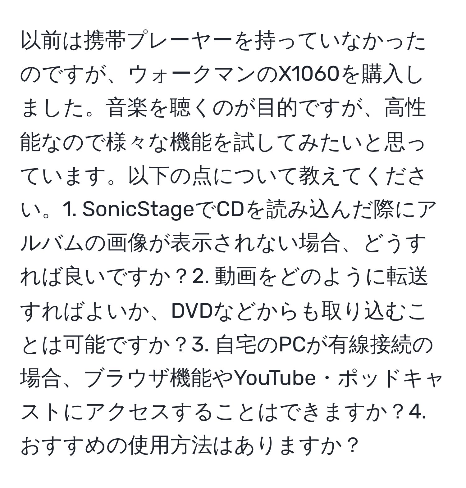 以前は携帯プレーヤーを持っていなかったのですが、ウォークマンのX1060を購入しました。音楽を聴くのが目的ですが、高性能なので様々な機能を試してみたいと思っています。以下の点について教えてください。1. SonicStageでCDを読み込んだ際にアルバムの画像が表示されない場合、どうすれば良いですか？2. 動画をどのように転送すればよいか、DVDなどからも取り込むことは可能ですか？3. 自宅のPCが有線接続の場合、ブラウザ機能やYouTube・ポッドキャストにアクセスすることはできますか？4. おすすめの使用方法はありますか？