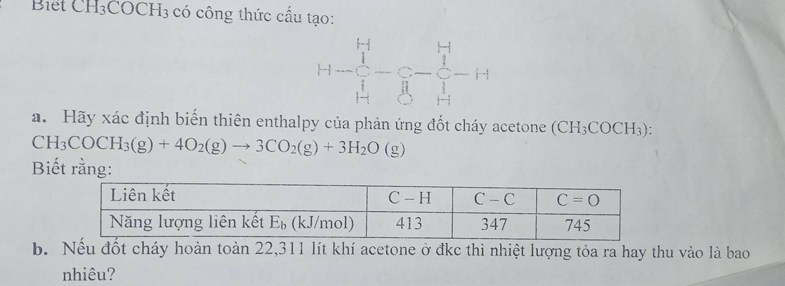 Biết CH₃COCH3 có công thức cấu tạo:
a. Hãy xác định biến thiên enthalpy của phản ứng đốt cháy acetone (CH_3COCH_3).
CH_3COCH_3(g)+4O_2(g)to 3CO_2(g)+3H_2O(g)
Biết rằng:
b. Nếu đốt cháy hoàn toàn 22,311 lít khí acetone ở đkc thì nhiệt lượng tỏa ra hay thu vào là bao
nhiêu?