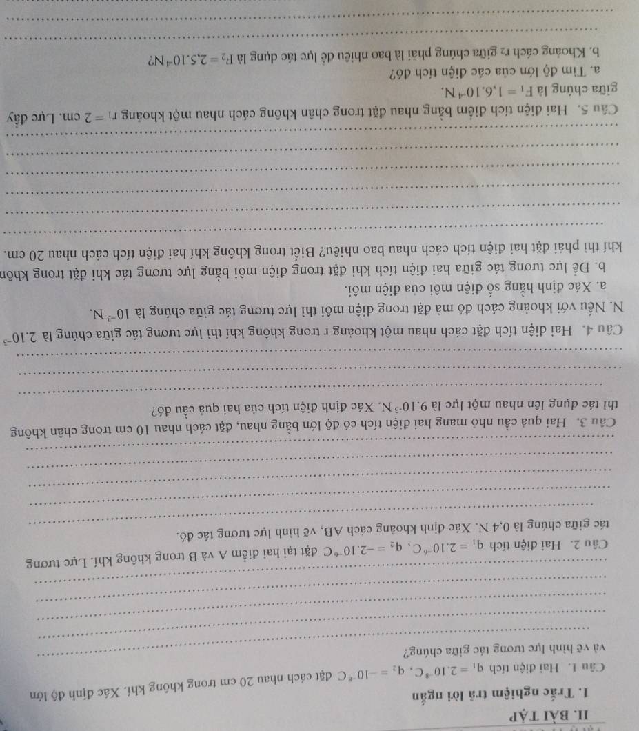 bài tẠp
1. Trắc nghiệm trả lời ngắn
Câu 1. Hai điện tích q_1=2.10^(-8)C,q_2=-10^(-8)C đặt cách nhau 20 cm trong không khí. Xác định độ lớn
_
_
và vẽ hình lực tương tác giữa chúng?
_
_
_
Câu 2. Hai điện tích q_1=2.10^(-6)C,q_2=-2.10^(-6)C đặt tại hai điểm A và B trong không khí. Lực tương
_
tác giữa chúng là 0,4 N. Xác định khoảng cách AB, vẽ hình lực tương tác đó.
_
_
_
_
Câu 3. Hai quả cầu nhỏ mang hai điện tích có độ lớn bằng nhau, đặt cách nhau 10 cm trong chân không
_
thì tác dụng lên nhau một lực là 9.10^(-3)N. Xác định điện tích của hai quả cầu đó?
_
_
Câu 4. Hai điện tích đặt cách nhau một khoảng r trong không khí thì lực tương tác giữa chúng là 2.10^(-3)
N. Nếu với khoảng cách đó mà đặt trong điện môi thì lực tương tác giữa chúng là 10^(-3)N.
a. Xác định hằng số điện môi của điện môi.
b. Để lực tương tác giữa hai điện tích khi đặt trong điện môi bằng lực tương tác khi đặt trong khôn
_
khí thì phải đặt hai điện tích cách nhau bao nhiêu? Biết trong không khí hai điện tích cách nhau 20 cm.
_
_
_
_
_
Câu 5. Hai điện tích điểm bằng nhau đặt trong chân không cách nhau một khoảng r_1=2cm. Lực đầy
giữa chúng là F_1=1,6.10^(-4)N.
a. Tìm độ lớn của các điện tích đó?
_
b. Khoảng cách r2 giữa chúng phải là bao nhiêu đề lực tác dụng là F_2=2,5.10^(-4)N ?
_