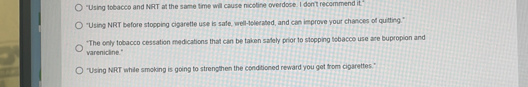 “Using tobacco and NRT at the same time will cause nicotine overdose. I don’t recommend it.”
"Using NRT before stopping cigarette use is safe, well-tolerated, and can improve your chances of quitting."
“The only tobacco cessation medications that can be taken safely prior to stopping tobacco use are bupropion and
varenicline."
“Using NRT while smoking is going to strengthen the conditioned reward you get from cigarettes.”