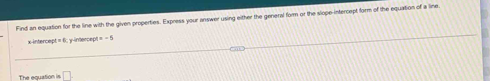 Find an equation for the line with the given properties. Express your answer using either the general form or the slope-intercept form of the equation of a line.
x -intercep t=6 6; y-intercept =-5
The equation is □.