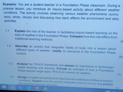 Scenario: You are a student teacher in a Foundation Phase classroom. During a 
science lesson, you introduce an inquiry-based activity about different weather 
conditions. The activity involves observing various weather phenomena (sunny, 
rainy, windy, cloudy) and discussing how each affects the environment and daily 
activities. 
1.1 Explain the role of the teacher in facilitating inquiry-based teaching on the 
topic of weather in the Foundation Phase. Compare how this role differs from 
traditional teaching methods. (4 
1.2 Describe an activity that integrates habits of body into a lesson about 
different types of weather. Justify its relevance in the Foundation Phase 
context. 
(6) 
1.3 Anallyse the TPACK framework and assess its importance in technology- 
based teaching and learning. Provide an example of how a Foundation 
Phase teacher might apply TPACK in a lesson on weather. (7) 
1.4 Design a creative art activity that helps leamers understand different weather 
conditions. Explain how this activity integrates science and art and predict 
the expected learning outcomes . (8)