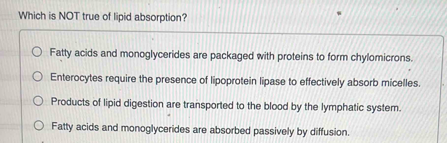 Which is NOT true of lipid absorption?
Fatty acids and monoglycerides are packaged with proteins to form chylomicrons.
Enterocytes require the presence of lipoprotein lipase to effectively absorb micelles.
Products of lipid digestion are transported to the blood by the lymphatic system.
Fatty acids and monoglycerides are absorbed passively by diffusion.