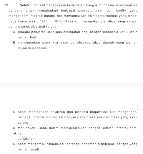 Setelah berhasil menegakkan kedaulatan, bangsa Indonesia harus kembali
berjuang untuk menghadapi berbagai pemberontakan dan konflik yang
mengancam integrasi bangsa dan memunculkan disintegrasi bangsa yang terjadi
pada kurun waktu 1948 - 1965, Masa ini merupakan peristiwa yang sangat
penting untuk dipelajari karena ...
A. sebagai pelajaran sekaligus peringatan bagi bangsa Indonesia untuk lebih
berhati-hati
B. mengingatkan pada kita akan peristiwa-peristiwa daerah yang perah
terjadi di Indonesia
C. dapat memberikan pelajaran dan inspirasi bagaimana kita menghadapi
berbagai potensi disintegrasi bangsa pada masa kini dan masa yang akan
datang
D. merupakan usaha dalam mempersatukan bangsa setelah tercerai berai
akibat
penjajahan
E. dapat mengambil hikmah dari berbagai ancaman disintegrasi bangsa yang
pernah terjadi