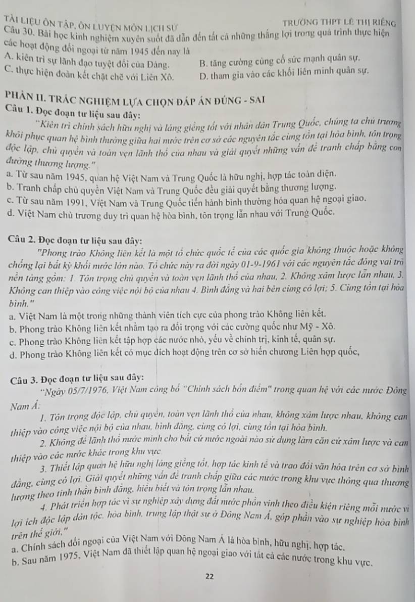 Tài liệu ôn tập, ôn Luyện môn lịch sử
Trường THPT lê Thị riếng
Câu 30. Bài học kinh nghiệm xuyên suốt đã dẫn đến tất cả những thắng lợi trong quả trình thực hiện
các hoạt động đổi ngoại từ năm 1945 đến nay là
A. kiên trì sự lãnh đạo tuyệt đối của Dảng. B. tăng cường cùng cố sức mạnh quân sự.
C. thực hiện đoàn kết chặt chẽ với Liên Xô. D. tham gia vào các khối liên minh quân sự.
PHảN II. TRÁC NGHiệM Lựa chọn đáp án đúnG - SAI
Câu 1. Đọc đoạn tư liệu sau đây:
'Kiên trì chính sách hữu nghị và láng giềng tốt với nhân dân Trung Quốc, chúng ta chú trương
khôi phục quan hệ bình thường giữa hai nước trên cơ sở các nguyên tắc cùng tồn tại hòa bình, tôn trọng
độc lập, chủ quyền và toàn vẹn lãnh thổ của nhau và giải quyết những vẫn đề tranh chấp bằng con
đường thương lượng.''
a. Từ sau năm 1945, quan hệ Việt Nam và Trung Quốc là hữu nghị, hợp tác toàn diện.
b. Tranh chấp chủ quyền Việt Nam và Trung Quốc đều giải quyết bằng thương lượng.
c. Từ sau năm 1991, Việt Nam và Trung Quốc tiến hành binh thường hóa quan hệ ngoại giao.
d. Việt Nam chủ trương duy trì quan hệ hòa bình, tôn trọng lẫn nhau với Trung Quốc.
Câu 2. Đọc đoạn tư liệu sau đây:
''Phong trào Không liên kết là một tổ chức quốc tể của các quốc gia không thuộc hoặc không
chổng lại bắt kỳ khổi nước lớn nào. Tổ chức này ra đời ngày 01-9-1961 với các nguyên tắc đông vai trò
tền tàng gồm: 1. Tôn trọng chủ quyền và toàn vẹn lãnh thổ của nhau, 2. Không xâm lược lẫn nhau, 3.
Không can thiệp vào công việc nội bộ của nhau 4. Bình đẳng và hai bên cùng có lợi; 5. Cùng tồn tại hòa
bình."
a. Việt Nam là một trong những thành viên tích cực của phong trào Không liên kết.
b. Phong trào Không liện kết nhằm tạo ra đổi trọng với các cường quốc như Mỹ - Xô.
c. Phong trào Không liên kết tập hợp các nước nhỏ, yếu về chính trị, kinh tế, quân sự.
d. Phong trào Không liên kết có mục đích hoạt động trên cơ sở hiến chương Liên hợp quốc,
Câu 3. Đọc đoạn tư liệu sau đây:
'Ngày 05/7/1976, Việt Nam công bổ ''Chính sách bổn điểm'' trong quan hệ với các nước Đông
Nam Á:
1. Tôn trọng độc lập, chủ quyền, toàn vẹn lãnh thổ của nhau, không xâm lược nhau, không can
thiệp vào công việc nội bộ của nhau, bình đăng, cùng có lợi, cùng tồn tại hòa bình.
2. Không để lãnh thổ nước minh cho bắt cứ nước ngoài nào sử dụng làm căn cử xâm lược và cam
thiệp vào các nước khác trong khu vực
3. Thiết lập quan hệ hữu nghị láng giềng tốt, hợp tác kinh tể và trao đổi văn hóa trên cơ sở bình
đẳng, cùng cô lợi. Giải quyềt những vấn đề tranh chấp giữa các nước trong khu vực thông qua thương
lượng theo tinh thần bình đẳng, hiểu biết và tôn trọng lẫn nhau.
4. Phát triển hợp tác vì sự nghiệp xây dựng đất nước phồn vinh theo điều kiện riêng mỗi nước vì
lợi ích độc lập dân tộc, hòa bình, trung lập thật sự ở Đông Nam Á, góp phần vào sự nghiệp hòa bình
trên thể giới,'
a. Chính sách đối ngoại của Việt Nam với Đông Nam Á là hòa bình, hữu nghị, hợp tác,
b. Sau năm 1975, Việt Nam đã thiết lập quan hệ ngoại giao với tắt cả các nước trong khu vực.
22