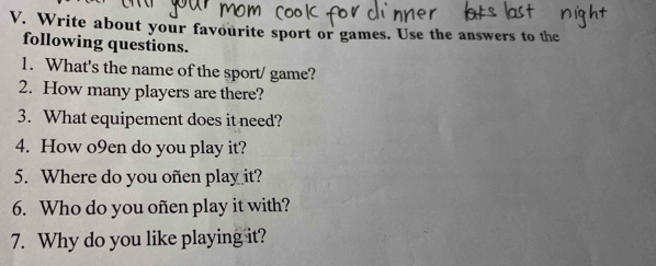 Write about your favourite sport or games. Use the answers to the 
following questions. 
1. What's the name of the sport/ game? 
2. How many players are there? 
3. What equipement does it need? 
4. How o9en do you play it? 
5. Where do you oñen play it? 
6. Who do you oñen play it with? 
7. Why do you like playing it?