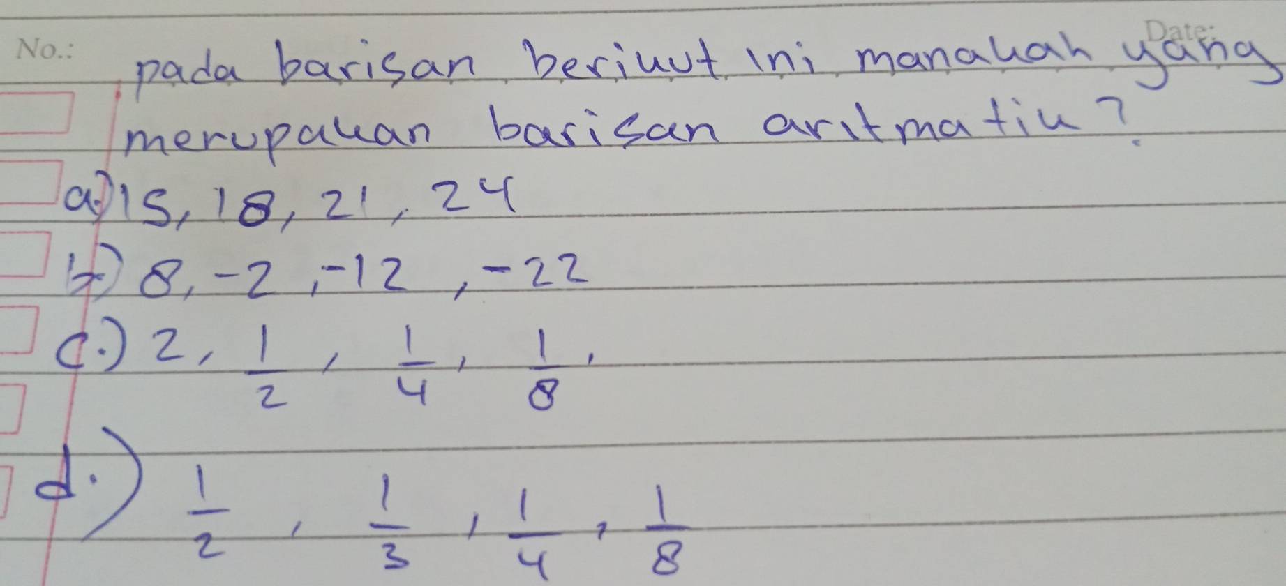 pada barisan beriuut ini manahah yang
merupauan barisan aritmatiu?
a1s, 18, 21, 24
8, -2, 12, -22
( ) 2 ,  1/2 ,  1/4 ,  1/8 ,
d  1/2 ,  1/3 ,  1/4 ,  1/8 