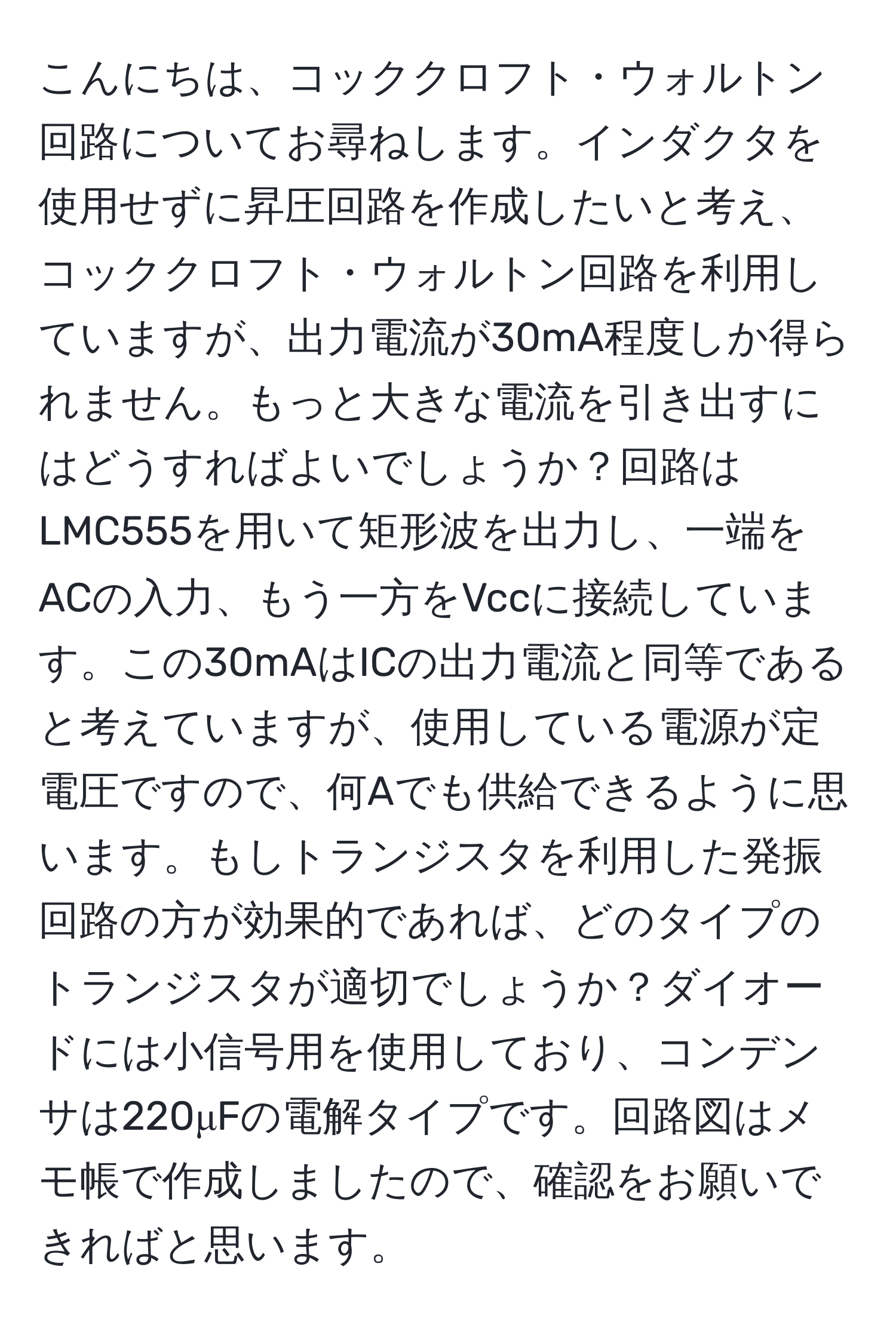 こんにちは、コッククロフト・ウォルトン回路についてお尋ねします。インダクタを使用せずに昇圧回路を作成したいと考え、コッククロフト・ウォルトン回路を利用していますが、出力電流が30mA程度しか得られません。もっと大きな電流を引き出すにはどうすればよいでしょうか？回路はLMC555を用いて矩形波を出力し、一端をACの入力、もう一方をVccに接続しています。この30mAはICの出力電流と同等であると考えていますが、使用している電源が定電圧ですので、何Aでも供給できるように思います。もしトランジスタを利用した発振回路の方が効果的であれば、どのタイプのトランジスタが適切でしょうか？ダイオードには小信号用を使用しており、コンデンサは220μFの電解タイプです。回路図はメモ帳で作成しましたので、確認をお願いできればと思います。