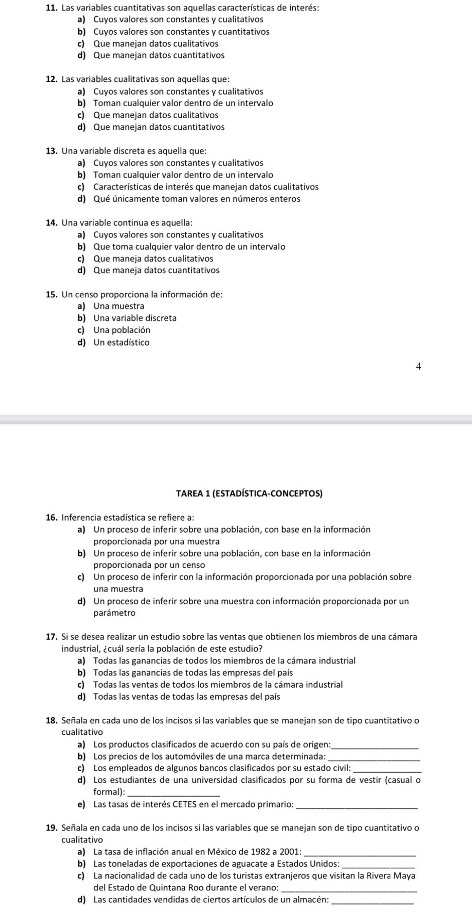 Las variables cuantitativas son aquellas características de interés:
a) Cuyos valores son constantes y cualitativos
b) Cuyos valores son constantes y cuantitativos
c) Que manejan datos cualitativos
d) Que manejan datos cuantitativos
12. Las variables cualitativas son aquellas que:
a) Cuyos valores son constantes y cualitativos
b) Toman cualquier valor dentro de un intervalo
c) Que manejan datos cualitativos
d) Que manejan datos cuantitativos
13. Una variable discreta es aquella que:
a) Cuyos valores son constantes y cualitativos
b) Toman cualquier valor dentro de un intervalo
c) Características de interés que manejan datos cualitativos
d) Qué únicamente toman valores en números enteros
14. Una variable continua es aquella:
a) Cuyos valores son constantes y cualitativos
b) Que toma cualquier valor dentro de un intervalo
c) Que maneja datos cualitativos
d) Que maneja datos cuantitativos
15. Un censo proporciona la información de:
a) Una muestra
b) Una variable discreta
c) Una población
d) Un estadístico
4
TAREA 1 (ESTADÍSTICA-CONCEPToS)
16. Inferencia estadística se refiere a:
a) Un proceso de inferir sobre una población, con base en la información
proporcionada por una muestra
b) Un proceso de inferir sobre una población, con base en la información
proporcionada por un censo
c) Un proceso de inferir con la información proporcionada por una población sobre
una muestra
d) Un proceso de inferir sobre una muestra con información proporcionada por un
parámetro
17. Si se desea realizar un estudio sobre las ventas que obtienen los miembros de una cámara
industrial, ¿cuál sería la población de este estudio?
a) Todas las ganancias de todos los miembros de la cámara industrial
b) Todas las ganancias de todas las empresas del país
c) Todas las ventas de todos los miembros de la cámara industrial
d) Todas las ventas de todas las empresas del país
18. Señala en cada uno de los incisos si las variables que se manejan son de tipo cuantitativo o
cualitativo
a) Los productos clasificados de acuerdo con su país de origen:
b) Los precios de los automóviles de una marca determinada:
_
c) Los empleados de algunos bancos clasificados por su estado civil:
d) Los estudiantes de una universidad clasificados por su forma de vestir (casual o
formal):
e) Las tasas de interés CETES en el mercado primario:
_
19. Señala en cada uno de los incisos si las variables que se manejan son de tipo cuantitativo o
cualitativo
a) La tasa de inflación anual en México de 1982 a 2001:_
b) Las toneladas de exportaciones de aguacate a Estados Unidos:
c) La nacionalidad de cada uno de los turistas extranjeros que visitan la Rivera Maya
del Estado de Quintana Roo durante el verano:
d) Las cantidades vendidas de ciertos artículos de un almacén:
_