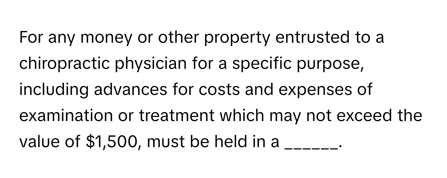 For any money or other property entrusted to a chiropractic physician for a specific purpose, including advances for costs and expenses of examination or treatment which may not exceed the value of $1,500, must be held in a ______.