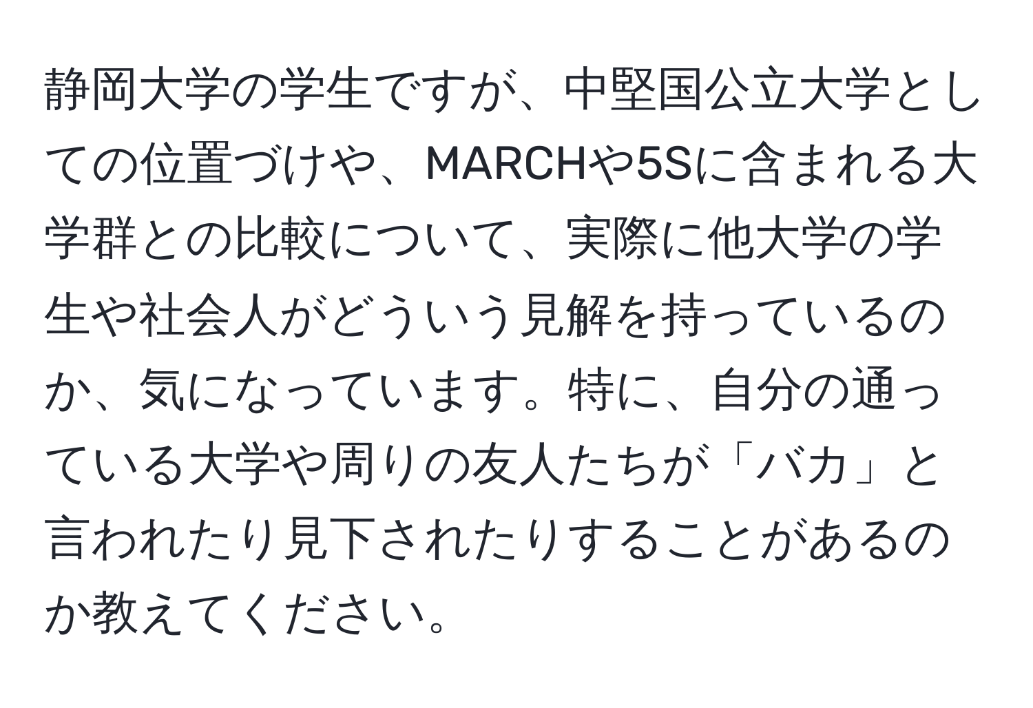 静岡大学の学生ですが、中堅国公立大学としての位置づけや、MARCHや5Sに含まれる大学群との比較について、実際に他大学の学生や社会人がどういう見解を持っているのか、気になっています。特に、自分の通っている大学や周りの友人たちが「バカ」と言われたり見下されたりすることがあるのか教えてください。