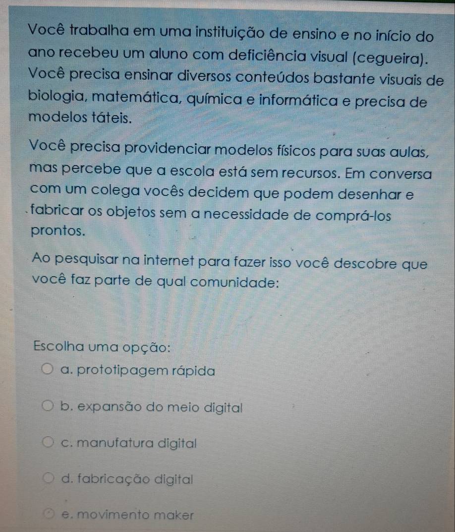 Você trabalha em uma instituição de ensino e no início do
ano recebeu um aluno com deficiência visual (cegueira).
Você precisa ensinar diversos conteúdos bastante visuais de
biologia, matemática, química e informática e precisa de
modelos táteis.
Você precisa providenciar modelos físicos para suas aulas,
mas percebe que a escola está sem recursos. Em conversa
com um colega vocês decidem que podem desenhar e
fabricar os objetos sem a necessidade de comprá-los
prontos.
Ao pesquisar na internet para fazer isso você descobre que
você faz parte de qual comunidade:
Escolha uma opção:
a. prototipagem rápida
b. expansão do meio digital
c. manufatura digital
d. fabricação digital
e. movimento maker