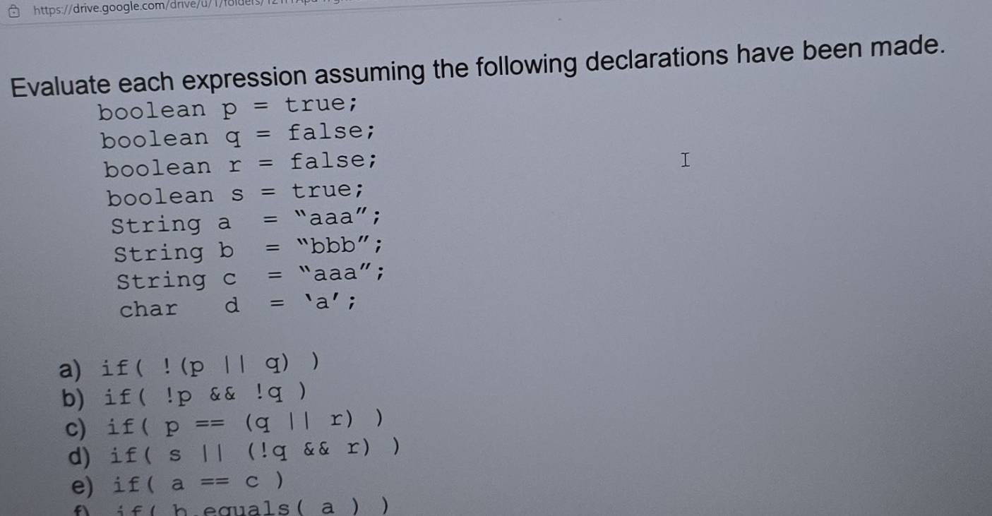 Evaluate each expression assuming the following declarations have been made. 
boolean p= true; 
boolean q= false; 
boolean r= false; 
boolean s= true; 
String a= “aaa” ; 
String b= “bbb”; 
String c= □  11 aaa"; 
char d='a'. 
a) i f(!(p||q))
b)i f(lp !q)
c) i f(p==(q||r))
d) i f(s||(!q r))
e if(a==c)
 f(b) equals (a))