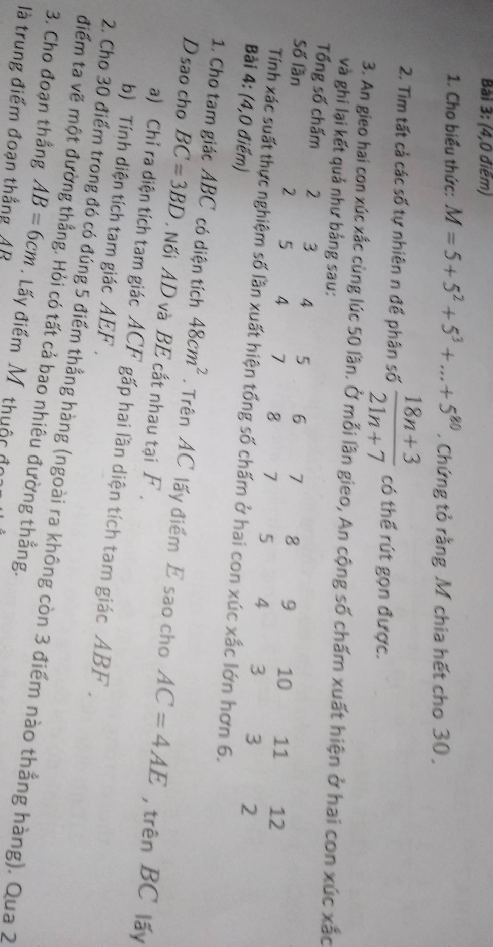 (4,0 điểm) 
1. Cho biểu thức: M=5+5^2+5^3+...+5^(80). Chứng tỏ rằng M chia hết cho 30. 
2. Tìm tất cả các số tự nhiên n để phân số  (18n+3)/21n+7  có thể rút gọn được. 
3. An gieo hai con xúc xắc cùng lúc 50 lần. Ở mỗi lần gieo, An cộng số chấm xuất hiện ở hai con xúc xắc 
và ghi lại kết quả như bảng sau: 
Tổng số chấm 2 3 4
Số lần 5 6 7 8 9 10 11 12
2 5 4 7 8 7 5 4 3 3 2
Tính xác suất thực nghiệm số lần xuất hiện tổng số chấm ở hai con xúc xắc lớn hơn 6. 
Bài 4: (4,0 điểm) 
1. Cho tam giác ABC có diện tích 48cm^2. Trên AC lấy điểm E sao cho AC=4AE , trên BC lấy 
D sao cho BC=3BD. Nối AD và BE cất nhau tại F. 
a) Chỉ ra diện tích tam giác ACF gấp hai lần diện tích tam giác ABF. 
b) Tính diện tích tam giác AEF. 
2. Cho 30 điểm trong đó có đúng 5 điểm thẳng hàng (ngoài ra không còn 3 điểm nào thẳng hàng). Qua 2
điểm ta vẽ một đường thắng. Hỏi có tất cả bao nhiêu đường thẳng. 
3. Cho đoạn thẳng AB=6cm. Lấy điểm M. thuộc đo 
là trung điểm đoạn thẳng AB