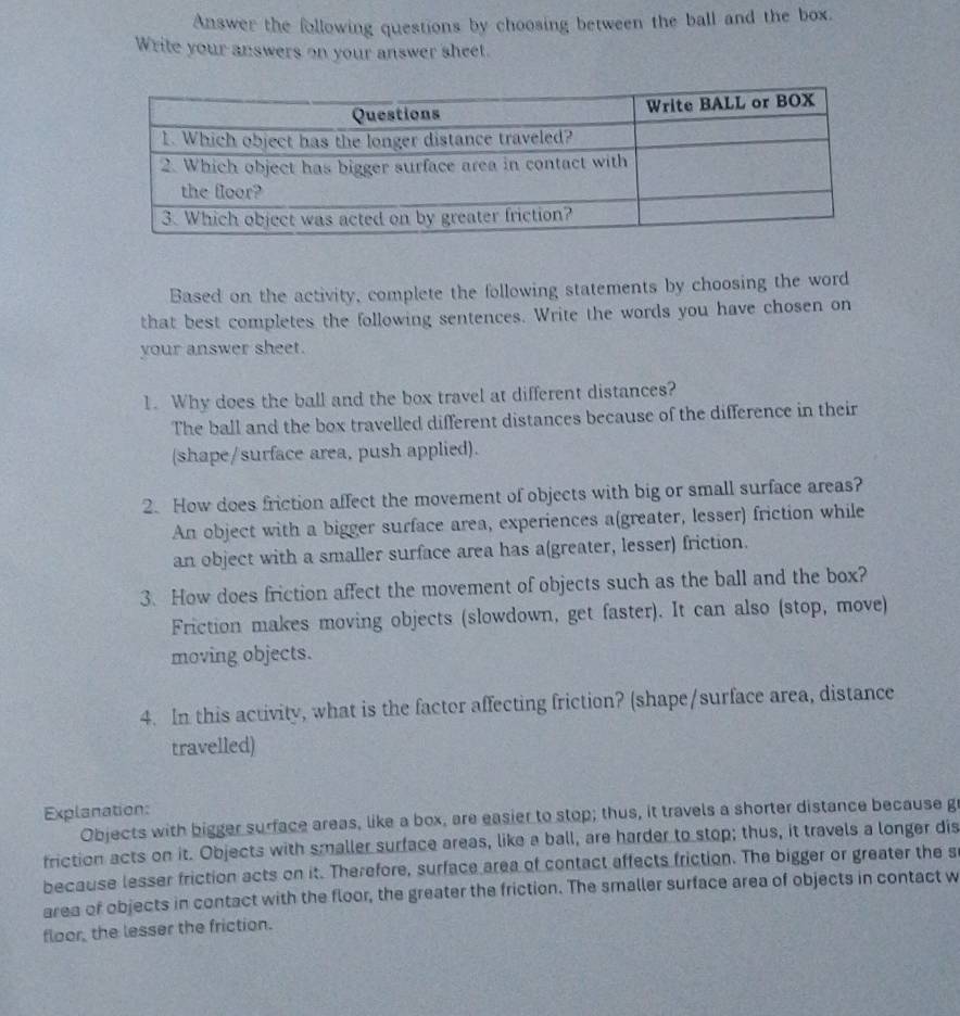 Answer the following questions by choosing between the ball and the box. 
Write your answers on your answer sheet. 
Based on the activity, complete the following statements by choosing the word 
that best completes the following sentences. Write the words you have chosen on 
your answer sheet. 
1. Why does the ball and the box travel at different distances? 
The ball and the box travelled different distances because of the difference in their 
(shape/surface area, push applied). 
2. How does friction affect the movement of objects with big or small surface areas? 
An object with a bigger surface area, experiences a(greater, lesser) friction while 
an object with a smaller surface area has a(greater, lesser) friction. 
3. How does friction affect the movement of objects such as the ball and the box? 
Friction makes moving objects (slowdown, get faster). It can also (stop, move) 
moving objects. 
4. In this activity, what is the factor affecting friction? (shape/surface area, distance 
travelled) 
Explanation: 
Objects with bigger surface areas, like a box, are easier to stop; thus, it travels a shorter distance because g 
friction acts on it. Objects with smaller surface areas, like a ball, are harder to stop; thus, it travels a longer dis 
because lesser friction acts on it. Therefore, surface area of contact affects friction. The bigger or greater the s 
area of objects in contact with the floor, the greater the friction. The smaller surface area of objects in contact w 
floor, the lesser the friction.