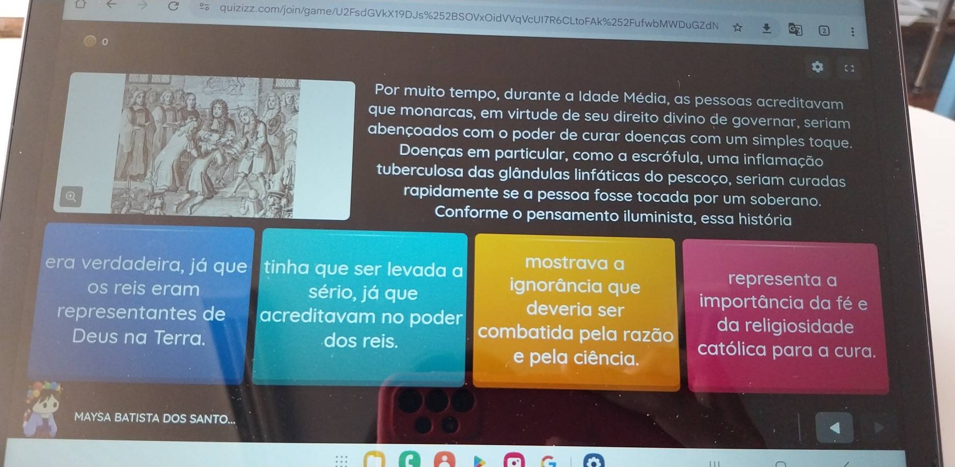 Por muito tempo, durante a Idade Média, as pessoas acreditavam 
que monarcas, em virtude de seu direito divino de governar, seriam 
abençoados com o poder de curar doenças com um simples toque. 
Doenças em particular, como a escrófula, uma inflamação 
tuberculosa das glândulas linfáticas do pescoço, seriam curadas 
rapidamente se a pessoa fosse tocada por um soberano. 
Conforme o pensamento iluminista, essa história 
era verdadeira, já que tinha que ser levada a 
mostrava a 
os reis eram sério, já que 
ignorância que 
representa a 
deveria ser 
importância da fé e 
representantes de acreditavam no poder da religiosidade 
combatida pela razão 
Deus na Terra. dos reis. católica para a cura. 
e pela ciência. 
MAYSA BATISTA DOS SANTO...