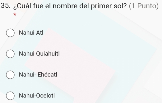 ¿Cuál fue el nombre del primer sol? (1 Punto)
*
Nahui-Atl
Nahui-Quiahuitl
Nahui- Ehécatl
Nahui-Ocelotl