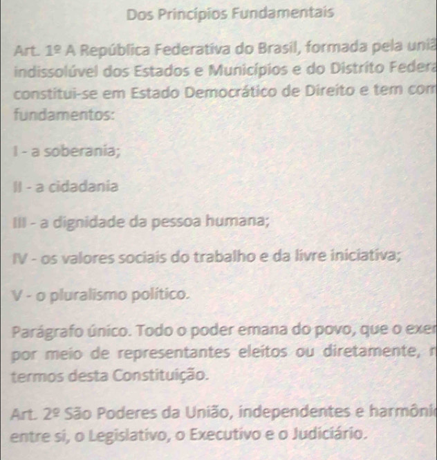 Dos Princípios Fundamentais 
Art. 1^(_ circ) A República Federativa do Brasil, formada pela uniã 
indissolúvel dos Estados e Municípios e do Distrito Federa 
constitui-se em Estado Democrático de Direito e tem com 
fundamentos: 
I - a soberania; 
II - a cidadania 
III - a dignidade da pessoa humana; 
IV - os valores sociais do trabalho e da livre iniciativa; 
V - o pluralismo político. 
Parágrafo único. Todo o poder emana do povo, que o exer 
por meio de representantes eleítos ou diretamente, n 
termos desta Constituição. 
Art 2^(_ circ) São Poderes da União, independentes e harmônio 
entre si, o Legislativo, o Executivo e o Judiciário.