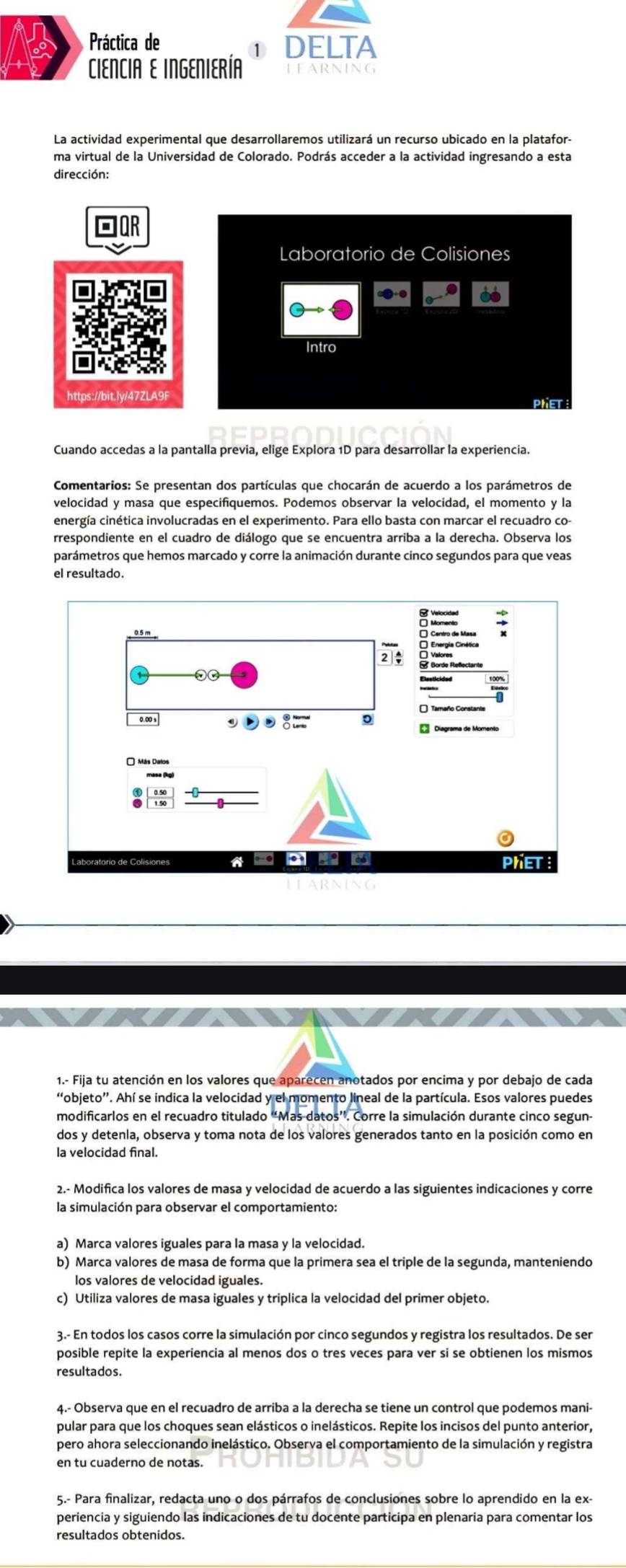 Práctica de DELTA
1
CIENCIA E INGENIERÍA
La actividad experimental que desarrollaremos utilizará un recurso ubicado en la platafor-
ma virtual de la Universidad de Colorado. Podrás acceder a la actividad ingresando a esta
dirección:
Laboratorio de Colisiones
Intro
https://bit.lv/47ZLA9F
PhET
Cuando accedas a la pantalla previa, elige Explora 1D para desarrollar la experiencia.
velocidad y masa que especifiquemos. Podemos observar la velocidad, el momento y la
energía cinética involucradas en el experimento. Para ello basta con marcar el recuadro co-
rrespondiente en el cuadro de diálogo que se encuentra arriba a la derecha. Observa los
parámetros que hemos marcado y corre la animación durante cinco segundos para que veas
el resultado.
1.- Fija tu atención en los valores que aparecen anotados por encima y por debajo de cada
“objeto”. Ahí se indica la velocidad y el momento lineal de la partícula. Esos valores puedes
modificarlos en el recuadro titulado “Mas datos”. Corre la simulación durante cinco segun-
dos y detenla, observa y toma nota de los valores generados tanto en la posición como en
la velocidad final.
2.- Modifica los valores de masa y velocidad de acuerdo a las siguientes indicaciones y corre
la simulación para observar el comportamiento:
a) Marca valores iguales para la masa y la velocidad.
b) Marca valores de masa de forma que la primera sea el triple de la segunda, manteniendo
los valores de velocidad iguales.
c) Utiliza valores de masa iguales y triplica la velocidad del primer objeto.
3.- En todos los casos corre la simulación por cinco segundos y registra los resultados. De ser
posible repite la experiencia al menos dos o tres veces para ver si se obtienen los mismos
resultados.
pular para que los choques sean elásticos o inelásticos. Repite los incisos del punto anterior,
pero ahora seleccionando inelástico. Observa el comportamiento de la simulación y registra
en tu cuaderno de notas.
5.- Para finalizar, redacta uno o dos párrafos de conclusiones sobre lo aprendido en la ex-
periencia y siguiendo las indicaciones de tu docente participa en plenaria para comentar los
resultados obtenidos.