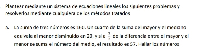 Plantear mediante un sistema de ecuaciones lineales los siguientes problemas y 
resolverlos mediante cualquiera de los métodos tratados 
a. La suma de tres números es 160. Un cuarto de la suma del mayor y el mediano 
equivale al menor disminuido en 20, y si a  1/2  de la diferencia entre el mayor y el 
menor se suma el número del medio, el resultado es 57. Hallar los números