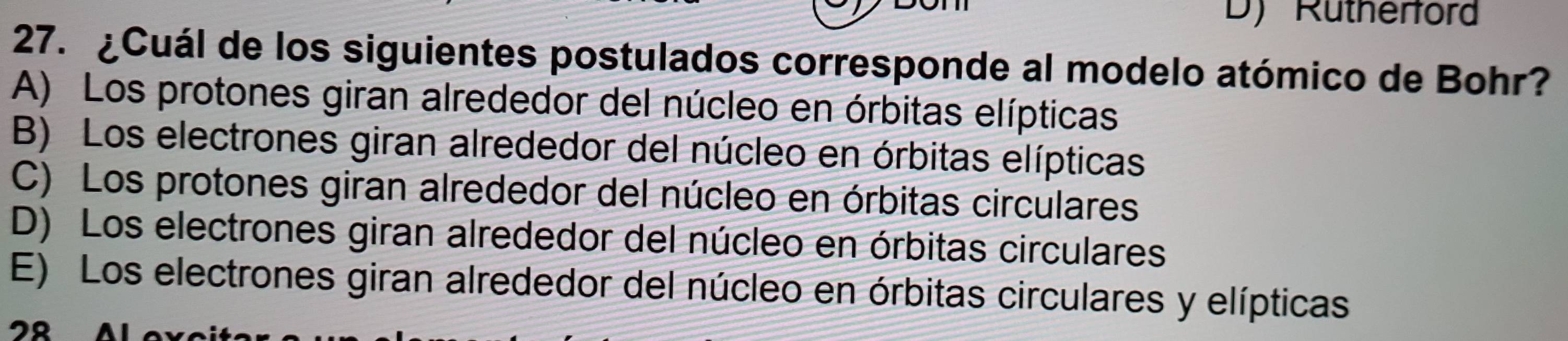 D) Rutherford
27. ¿Cuál de los siguientes postulados corresponde al modelo atómico de Bohr?
A) Los protones giran alrededor del núcleo en órbitas elípticas
B) Los electrones giran alrededor del núcleo en órbitas elípticas
C) Los protones giran alrededor del núcleo en órbitas circulares
D) Los electrones giran alrededor del núcleo en órbitas circulares
E) Los electrones giran alrededor del núcleo en órbitas circulares y elípticas