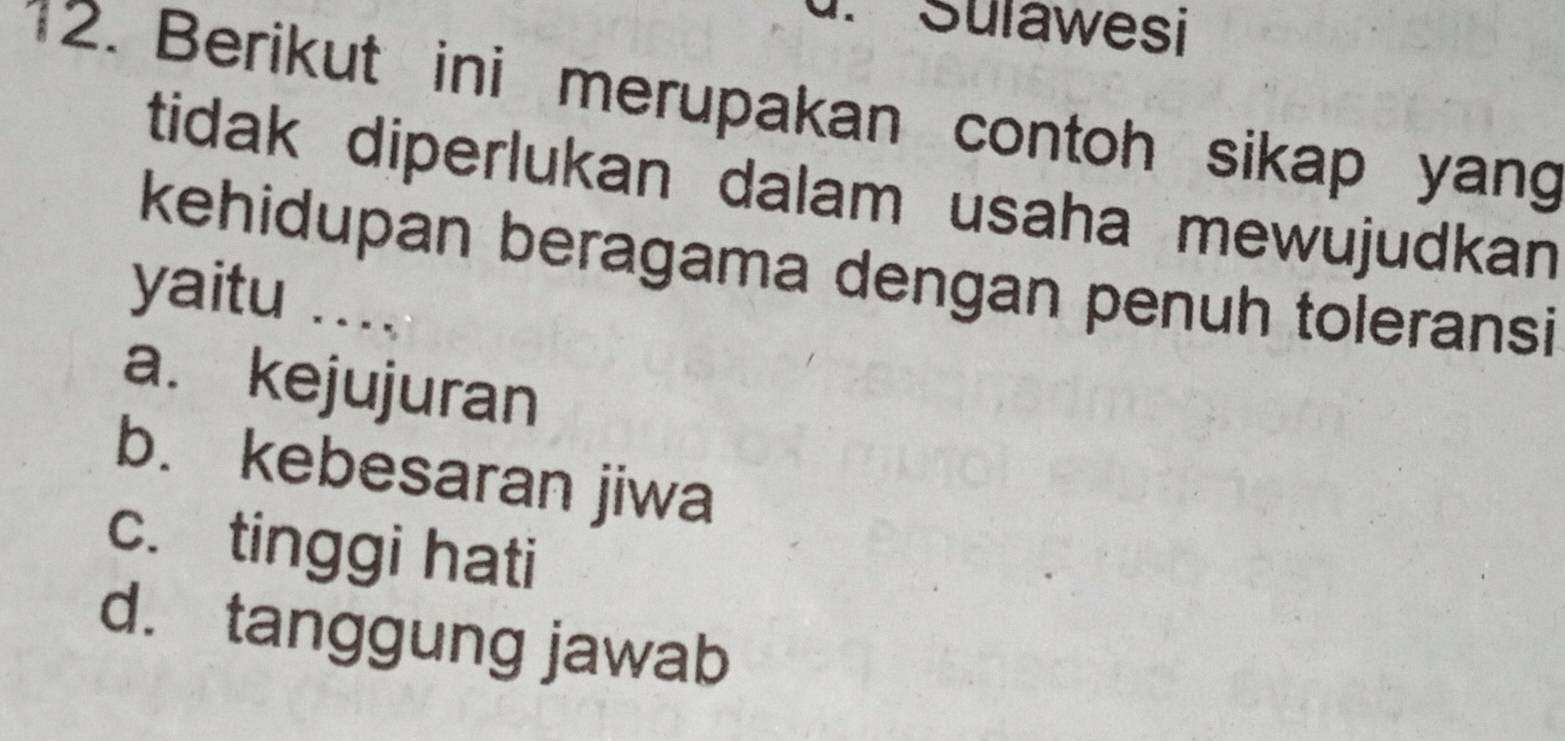 Suławesi
12. Berikut ini merupakan contoh sikap yang
tidak diperlukan dalam usaha mewujudkan 
kehidupan beragama dengan penuh toleransi
yaitu . . . .
a. kejujuran
b. kebesaran jiwa
c. tinggi hati
d. tanggung jawab