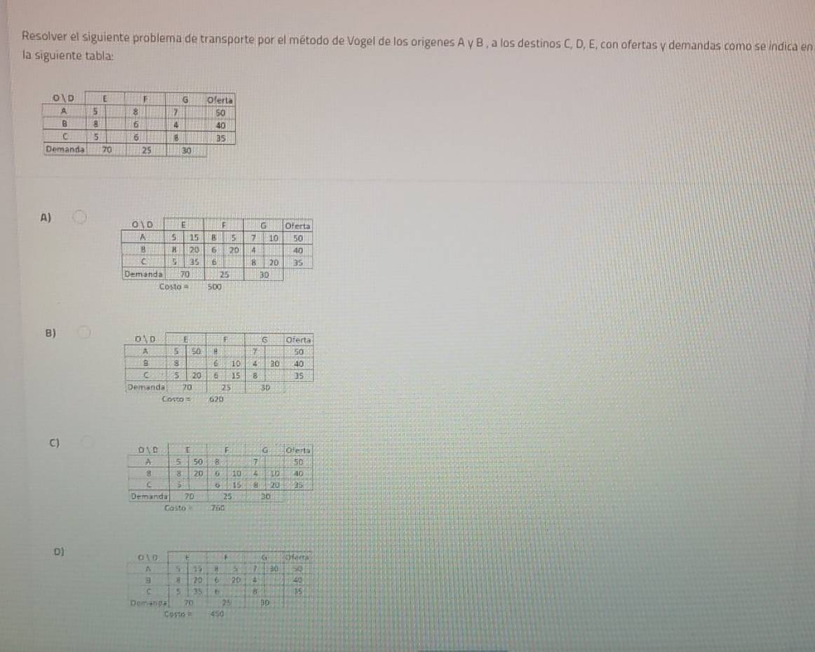 Resolver el siguiente problema de transporte por el método de Vogel de los origenes A y B , a los destinos C, D, E, con ofertas y demandas como se indica en 
la siguiente tabla: 
A)
Costa = 500
B)
Costo = 620
C) 
Casto 760
D) 
=osto = 450