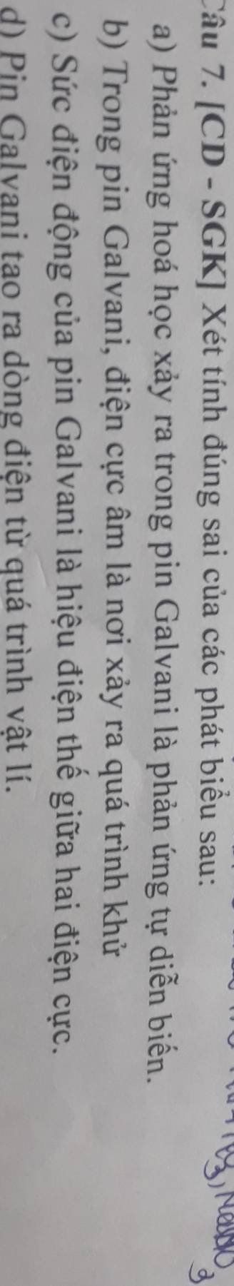 [CD - SGK] Xét tính đúng sai của các phát biểu sau: 
a) Phản ứng hoá học xảy ra trong pin Galvani là phản ứng tự diễn biển. 
b) Trong pin Galvani, điện cực âm là nơi xảy ra quá trình khử 
c) Sức điện động của pin Galvani là hiệu điện thể giữa hai điện cực. 
d) Pin Galvani tao ra dòng điện từ quá trình vật lí.