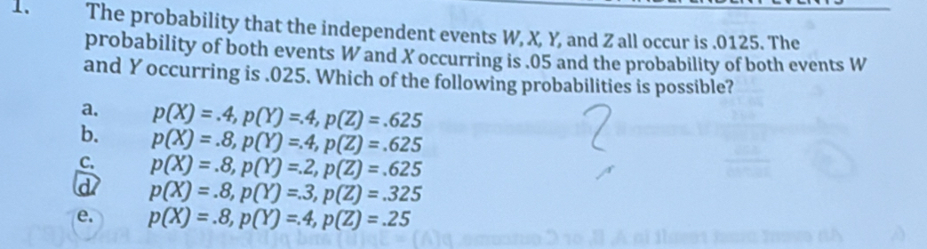 The probability that the independent events W, X, Y, and Z all occur is . 0125. The
probability of both events W and X occurring is . 05 and the probability of both events W
and Y occurring is . 025. Which of the following probabilities is possible?
a. p(X)=.4, p(Y)=.4, p(Z)=.625
b. p(X)=.8, p(Y)=.4, p(Z)=.625
C. p(X)=.8, p(Y)=.2, p(Z)=.625
a p(X)=.8, p(Y)=.3, p(Z)=.325
e. p(X)=.8, p(Y)=.4, p(Z)=.25