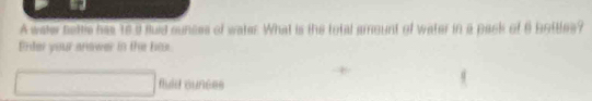 A water bettle has to a suid sunces of water. What is the total amount of water in a pack of 6 bottles? 
Enter your answer in the bos. 
fuid aunces