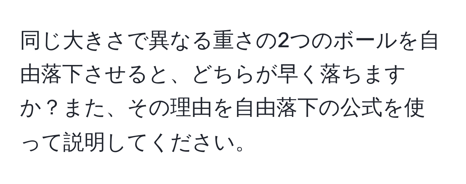 同じ大きさで異なる重さの2つのボールを自由落下させると、どちらが早く落ちますか？また、その理由を自由落下の公式を使って説明してください。