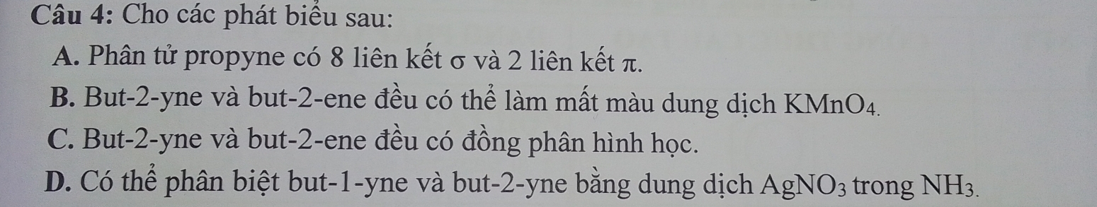 Cho các phát biểu sau:
A. Phân tử propyne có 8 liên kết σ và 2 liên kết π.
B. But -2 -yne và but -2 -ene đều có thể làm mất màu dung dịch KMn O_4
C. But -2 -yne và but -2 -ene đều có đồng phân hình học.
D. Có thể phân biệt but -1 -yne và but -2 -yne bằng dung dịch AgNO_3 trong NH_3.