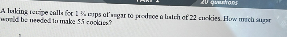 baking recipe calls for 1 ¾ cups of sugar to produce a batch of 22 cookies. How much sugar 
would be needed to make 55 cookies?