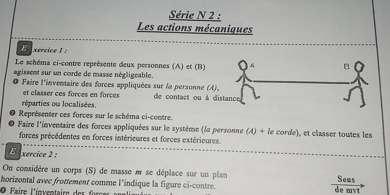 Série N 2 : 
Les actions mécaniques 
Exercice 1 : 
Le schéma ci-contre représente deux personnes (A) et (B) A 
B 
agissent sur un corde de masse négligeable. 
● Faire l'inventaire des forces appliquées sur la personne (A), 
et classer ces forces en forces de contact ou à distance 
réparties ou localisées. 
@ Représenter ces forces sur le schéma ci-contre. 
© Faire l’inventaire des forces appliquées sur le système (la personne (A) + le corde), et classer toutes les 
forces précédentes en forces intérieures et forces extérieures. 
E xercice 2 : 
On considère un corps (S) de masse m se déplace sur un plan 
Sens 
horizontal avec frottement comme l’indique la figure ci-contre. de mvt 
O Faire l'inventaire des forces n r