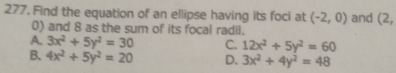 Find the equation of an ellipse having its foci at (-2,0) and (2,
0) and 8 as the sum of its focal radii.
A. 3x^2+5y^2=30 C. 12x^2+5y^2=60
B. 4x^2+5y^2=20 D. 3x^2+4y^2=48