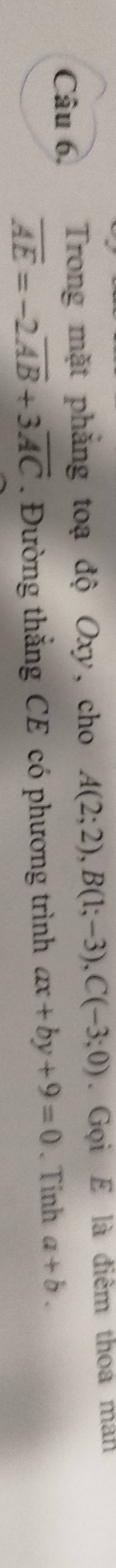 Câu 6, Trong mặt phẳng toạ độ Oxy, cho A(2;2), B(1;-3), C(-3;0). Gọi E là điểm thoá man
overline AE=-2overline AB+3overline AC. Đường thắng CE có phương trình ax+by+9=0. Tinh a+b.