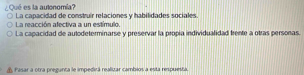 ¿Qué es la autonomía?
La capacidad de construir relaciones y habilidades sociales.
La reacción afectiva a un estímulo.
La capacidad de autodeterminarse y preservar la propia individualidad frente a otras personas.
Pasar a otra pregunta le impedirá realizar cambios a esta respuesta.