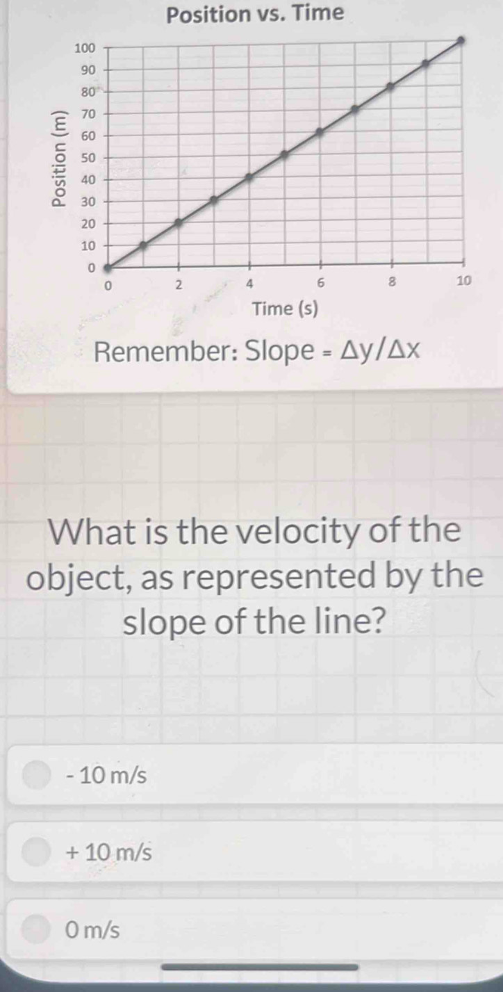 Position vs. Time
Time (s)
Remember: Slope =△ y/△ x
What is the velocity of the
object, as represented by the
slope of the line?
- 10 m/s
+ 10 m/s
0 m/s