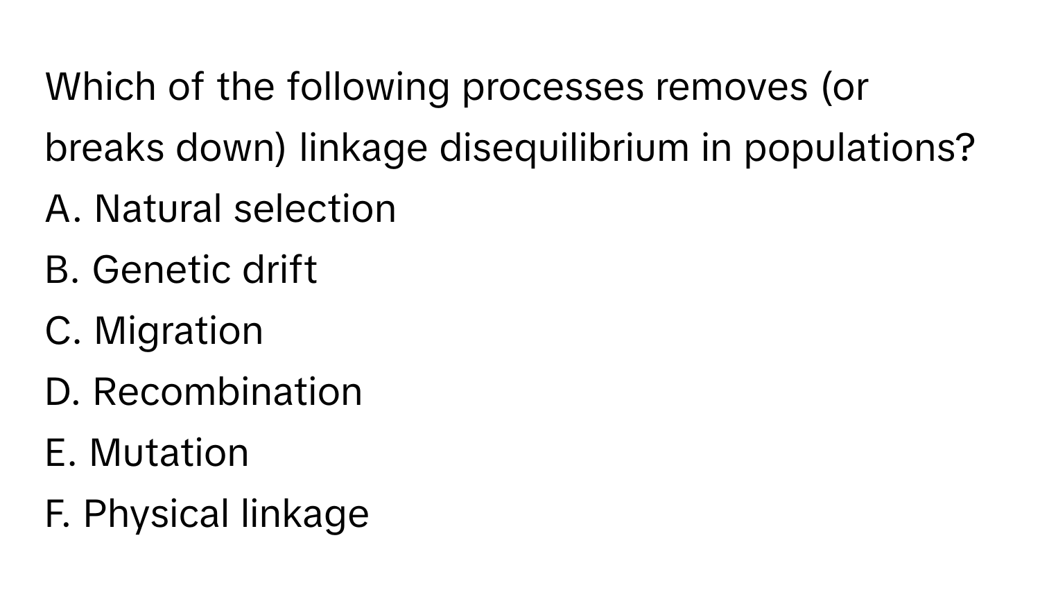 Which of the following processes removes (or breaks down) linkage disequilibrium in populations?

A. Natural selection
B. Genetic drift
C. Migration
D. Recombination
E. Mutation
F. Physical linkage