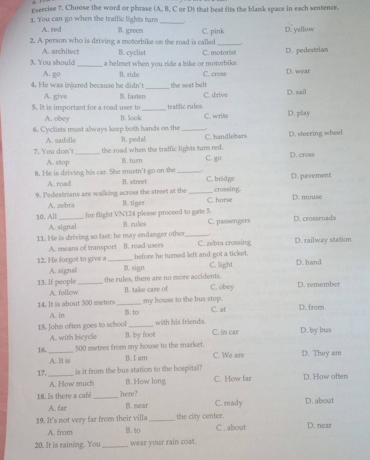 Choose the word or phrase (A, B, C or D) that best fits the blank space in each sentence.
1. You can go when the traffic lights turn __.
A. red B. green C. pink D. yellow
2. A person who is driving a motorbike on the road is called __.
A. architect B. cyclist C. motorist D. pedestrian
3. You should_ a helmet when you ride a bike or motorbike.
A. go B. ride C. cross D. wear
4. He was injured because he didn’t_ the seat belt
A. give B. fasten C. drive
D. sail
5. It is important for a road user to_ traffic rules.
A. obey B. look C. write
D. play
6. Cyclists must always keep both hands on the _.
A. saddle B. pedal C. handlebars D. steering wheel
7. You don't _the road when the traffic lights turn red.
D. cross
A. stop B. turn
C. go
8. He is driving his car. She mustn't go on the_
A. road B. street C. bridge D. pavement
9. Pedestrians are walking across the street at the _crossing.
A. zebra B. tiger C. horse
D. mouse
10. All _for flight VN124 please proceed to gate 5.
A. signal B. rules C. passengers D. crossroads
11. He is driving so fast: he may endanger other_ .
A. means of transport B. road users C. zebra crossing
D. railway station
12. He forgot to give a _before he turned left and got a ticket.
A. signal B. sign
C. light
D. hand
13. If people _the rules, there are no more accidents.
A. follow B. take care of
C. obey D. remember
14. It is about 300 meters _my house to the bus stop.
C. at
D. from
A. in
B. to
15. John often goes to school _with his friends.
A. with bicycle B. by foot C. in car
D. by bus
16._ 500 metres from my house to the market.
A. It is B. I am
C. We are D. They are
17. _is it from the bus station to the hospital?
A. How much B. How long
C. How far D. How often
18. Is there a café_ here? D. about
A. far B. near
C. ready
19. It’s not very far from their villa _the city center.
A. from B. to
C . about D. near
20. It is raining. You _wear your rain coat.