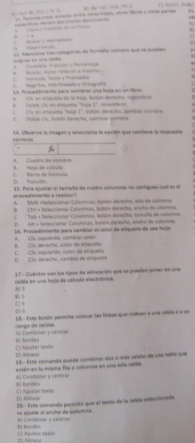 A) (A/)  /C / (V D B) 1B/ 10 /mλ /1V C C 1D m
11. Permite crear eníaces entre otras hojas, otros libros u etras partes 31
expecíicas dentro del mismó dicumento
cal
A)
A   Copa y trasiado de archicos
A  a C
C. Buscar y reemplaoa
D. Hipervínculo
12. Menciona tres categorías de formato número que se pueden
2
asignar en una celda
AContable, Fracción y Porcentajo
n Buscar, Autor rellenar e Insertar.
C. Formula, Texto y Promedio
D. Nogrífas, Interlineado y Ortografía
13. Procedimiento para nombrar una hoja en un libro:
A. Clic en etiqueta de la hoja, botón derecho, regombrar
B. Doble clic en étiqueta "hoja 1° , renombrar.
C. Clic en etiqueta "hoja 1", botón derecho, cambiar nombre.
D. Doble ciic, botón derecho, cambiar nombre
14. Observa la imagen y selecciona la opción que contiene la respuesta
correcta
A. Cuadro de nombre
B. Hoja de calculo.
C. Barra de formúla.
D. Función.
15. Para ajustar el tamaño de cuatro columnas no contiguas cual es el
procedimiento a realizar ?
A. Shift +Seleccionar Columnas, botón derecho, alto de columna.
B. Ctri + Seleccionar Columnas, botón derecho, ancho de columna
C. Tab + Seleccionar Columnas, botón derecho, tamaño de columna.
D. Alt + Seleccionar Columnas, botón derecho, ancho de columna.
16. Procedimiento para cambiar el color de etiqueta de una hoja:
A. Clic izquierdo, cambíar color.
B. Clic derecho, color de etiqueta.
C. Clic izquierdo, color de etiqueta
D. Clic derecho, cambio de etíqueta
17.- Cuántos son los tipos de alineación que se pueden poner en una
celda en una hoja de cálculo electrónica.
A) 3
B)5
C) 9
D) 6
18.- Este botón permite colocar las líneas que rodean a una celda o a un
rango de ceidas.
A) Combinar y centrar
B) Bordes
C) Ajustar texto
D) Aiinear
19.- Este comando puede combinar dos o más celdas de una tabia que
estén en la misma fila o columna en una sola celda
A) Combinar y centrar
B) Bordes
C) Ajustar texto
D) Alinear
20.- Este comando permite que el texto de la celda seleccionada
se ajuste al ancho de columna.
A) Combinar y centrar
B) Bordes
C) Ajustar texto
D) Alinear