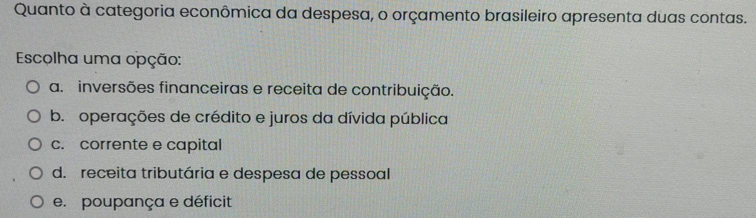 Quanto à categoria econômica da despesa, o orçamento brasileiro apresenta duas contas.
Escolha uma opção:
a. inversões financeiras e receita de contribuição.
b. operações de crédito e juros da dívida pública
c. corrente e capital
d. receita tributária e despesa de pessoal
e. poupança e déficit