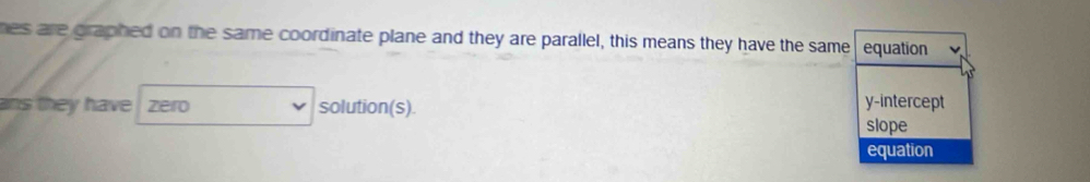 hes are graphed on the same coordinate plane and they are parallel, this means they have the same equation
ans they have zero solution(s). y-intercept
slope
equation