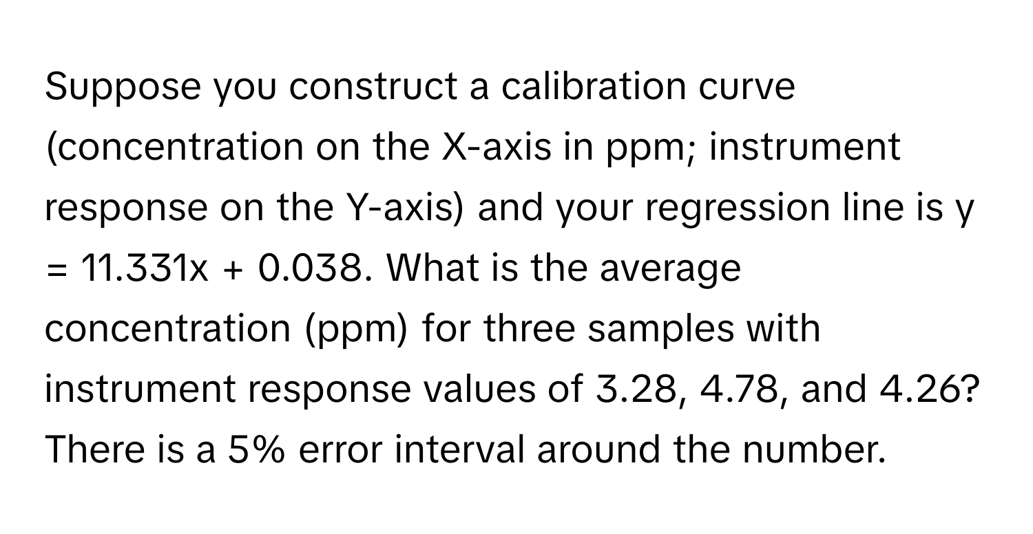 Suppose you construct a calibration curve (concentration on the X-axis in ppm; instrument response on the Y-axis) and your regression line is y = 11.331x + 0.038. What is the average concentration (ppm) for three samples with instrument response values of 3.28, 4.78, and 4.26? There is a 5% error interval around the number.